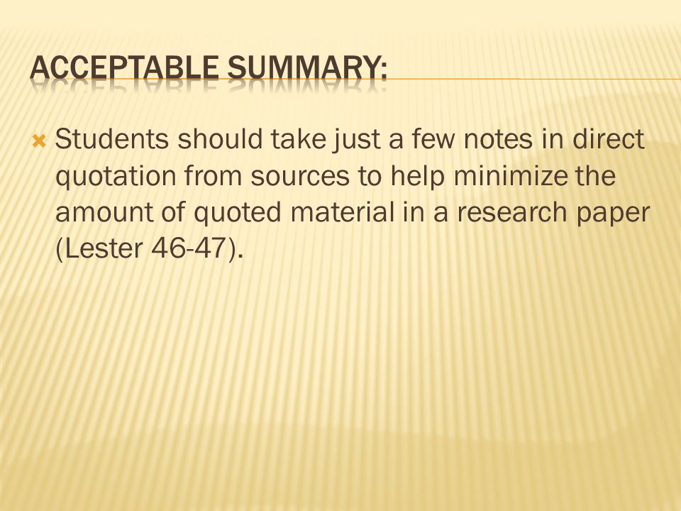  Students should take just a few notes in direct quotation from sources to help minimize the amount of quoted material in a research paper (Lester 46-47).