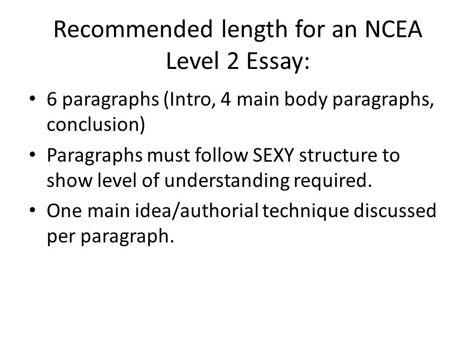 Recommended length for an NCEA Level 2 Essay: 6 paragraphs (Intro, 4 main body paragraphs, conclusion) Paragraphs must follow SEXY structure to show level of understanding required.