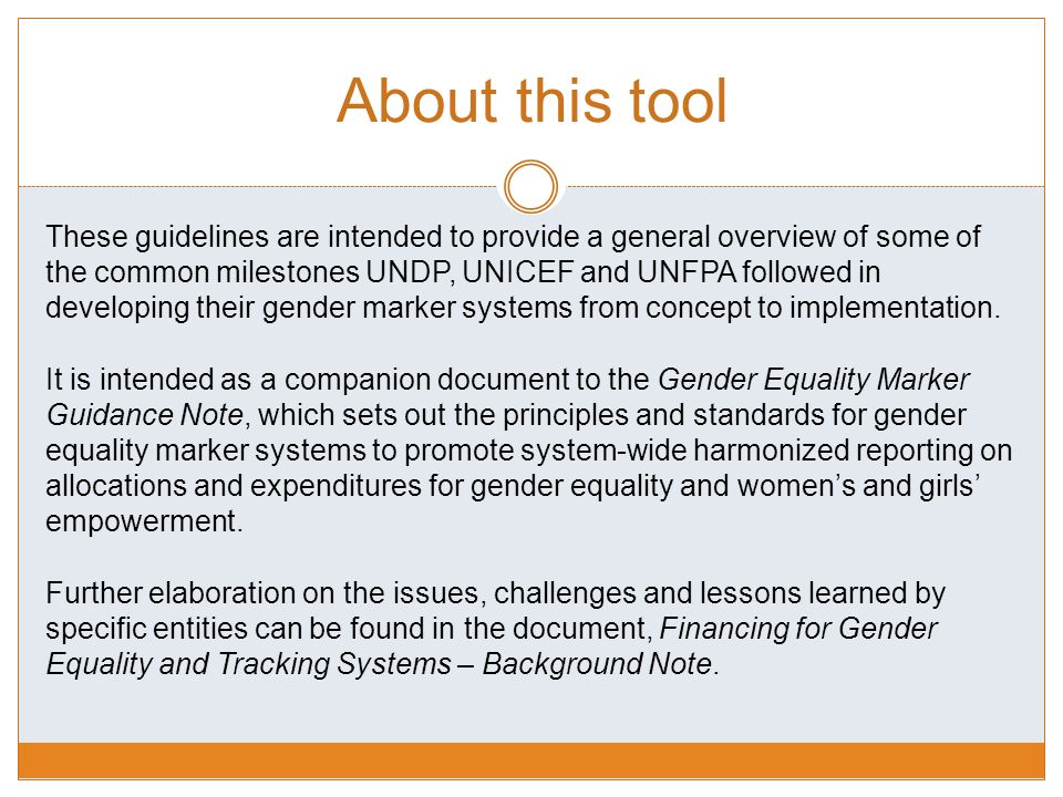 About this tool These guidelines are intended to provide a general overview of some of the common milestones UNDP, UNICEF and UNFPA followed in developing their gender marker systems from concept to implementation.
