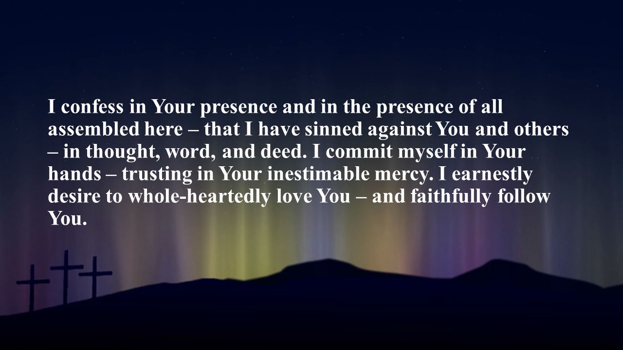 I confess in Your presence and in the presence of all assembled here – that I have sinned against You and others – in thought, word, and deed.