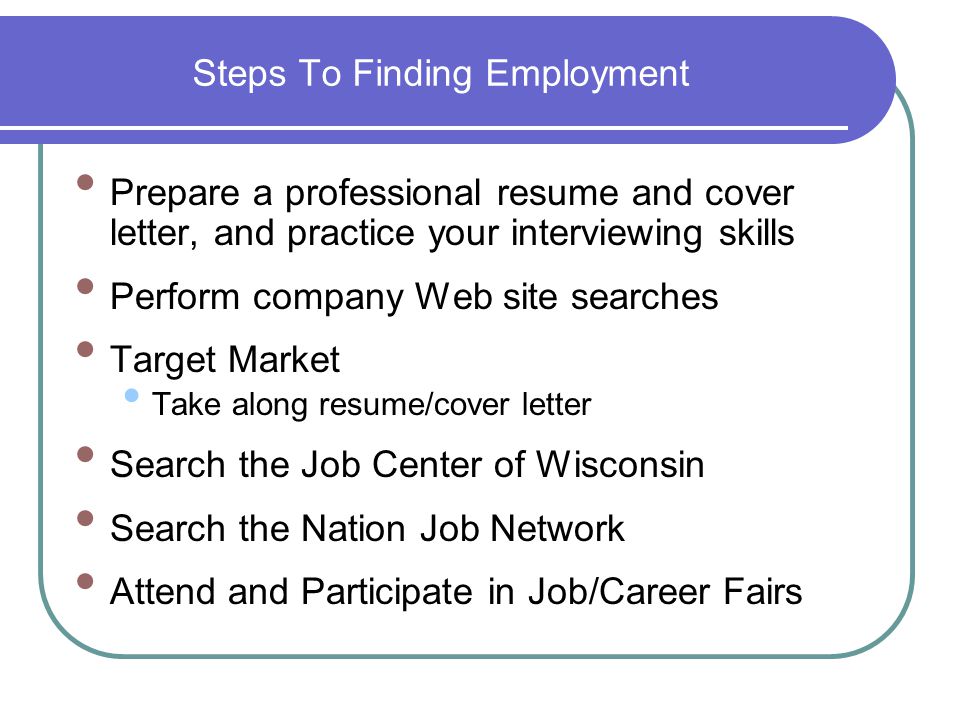 Steps To Finding Employment Prepare a professional resume and cover letter, and practice your interviewing skills Perform company Web site searches Target Market Take along resume/cover letter Search the Job Center of Wisconsin Search the Nation Job Network Attend and Participate in Job/Career Fairs
