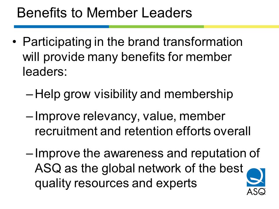 Benefits to Member Leaders Participating in the brand transformation will provide many benefits for member leaders: –Help grow visibility and membership –Improve relevancy, value, member recruitment and retention efforts overall –Improve the awareness and reputation of ASQ as the global network of the best quality resources and experts