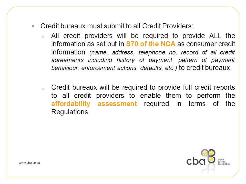  Credit bureaux must submit to all Credit Providers: o All credit providers will be required to provide ALL the information as set out in S70 of the NCA as consumer credit information (name, address, telephone no, record of all credit agreements including history of payment, pattern of payment behaviour, enforcement actions, defaults, etc.) to credit bureaux.