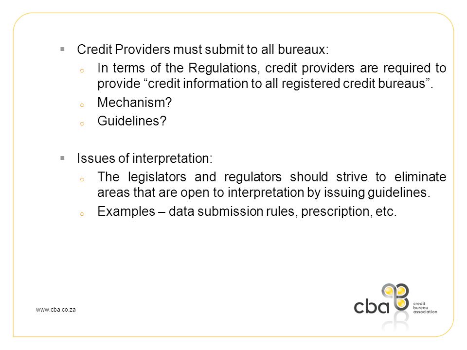  Credit Providers must submit to all bureaux: o In terms of the Regulations, credit providers are required to provide credit information to all registered credit bureaus .