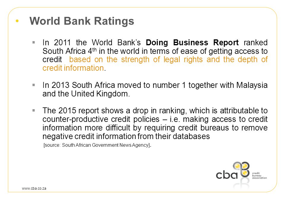 World Bank Ratings  In 2011 the World Bank’s Doing Business Report ranked South Africa 4 th in the world in terms of ease of getting access to credit based on the strength of legal rights and the depth of credit information.
