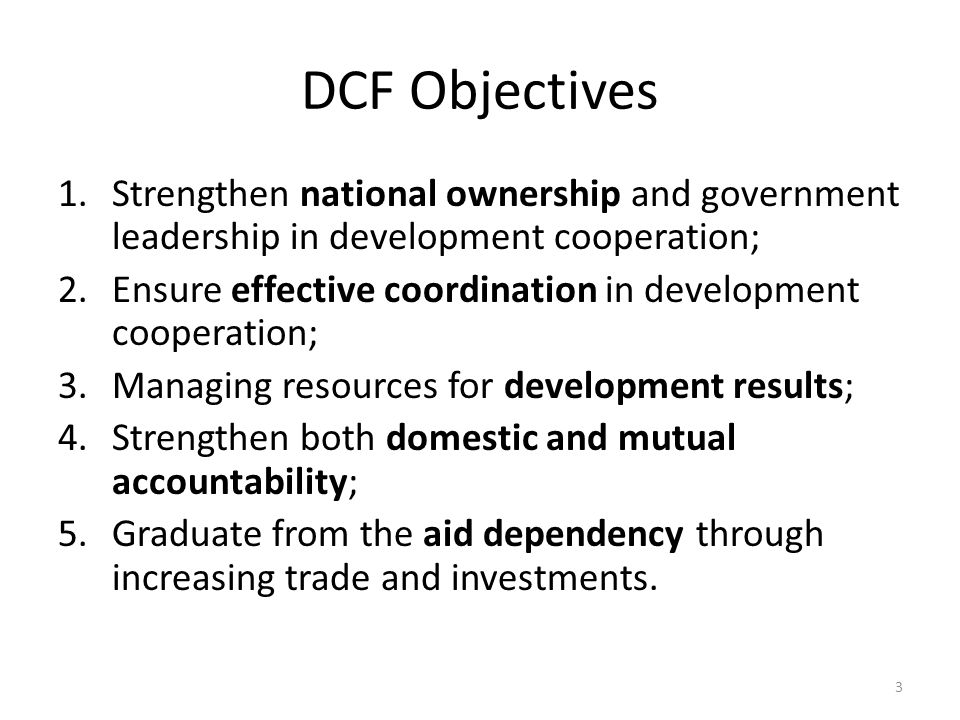DCF Objectives 1.Strengthen national ownership and government leadership in development cooperation; 2.Ensure effective coordination in development cooperation; 3.Managing resources for development results; 4.Strengthen both domestic and mutual accountability; 5.Graduate from the aid dependency through increasing trade and investments.