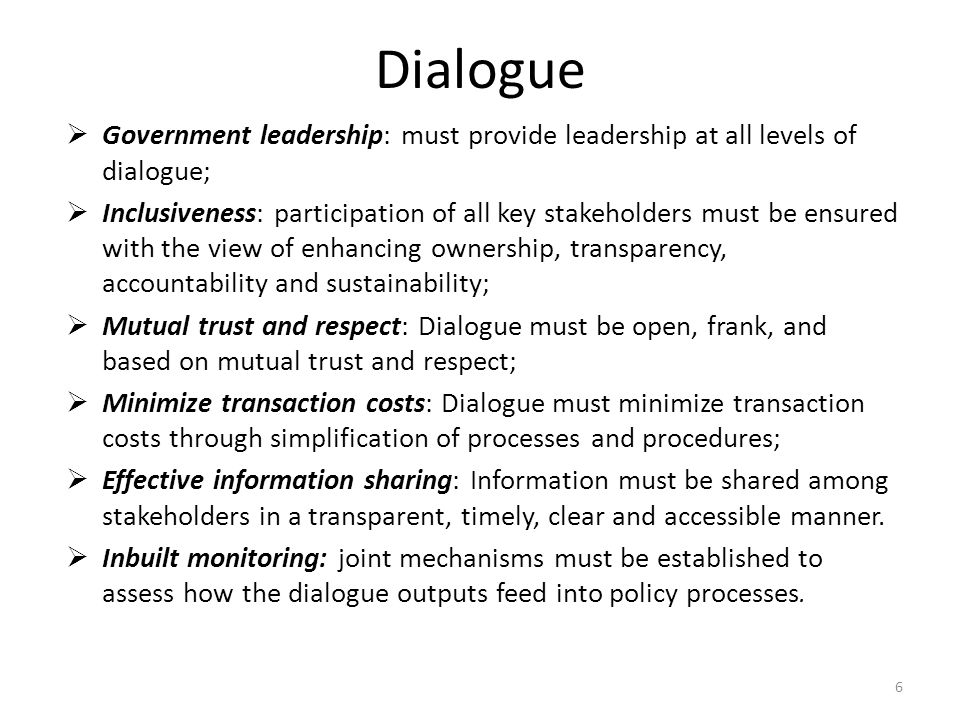 Dialogue  Government leadership: must provide leadership at all levels of dialogue;  Inclusiveness: participation of all key stakeholders must be ensured with the view of enhancing ownership, transparency, accountability and sustainability;  Mutual trust and respect: Dialogue must be open, frank, and based on mutual trust and respect;  Minimize transaction costs: Dialogue must minimize transaction costs through simplification of processes and procedures;  Effective information sharing: Information must be shared among stakeholders in a transparent, timely, clear and accessible manner.
