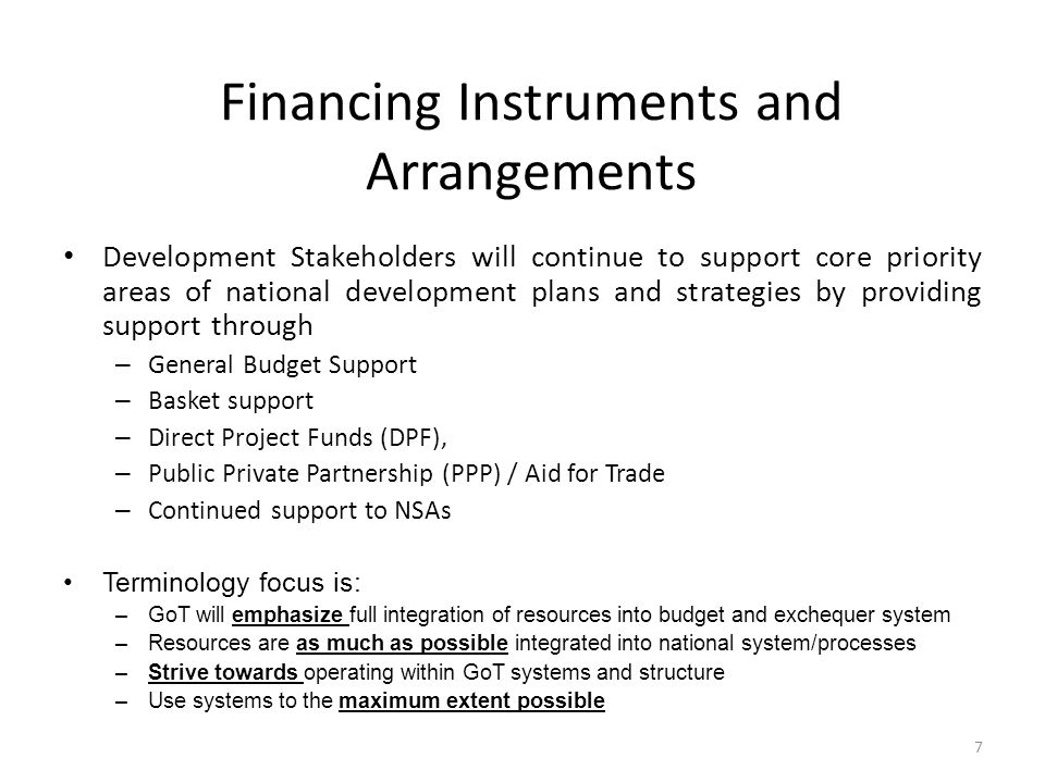 Financing Instruments and Arrangements Development Stakeholders will continue to support core priority areas of national development plans and strategies by providing support through – General Budget Support – Basket support – Direct Project Funds (DPF), – Public Private Partnership (PPP) / Aid for Trade – Continued support to NSAs Terminology focus is: –GoT will emphasize full integration of resources into budget and exchequer system –Resources are as much as possible integrated into national system/processes –Strive towards operating within GoT systems and structure –Use systems to the maximum extent possible 7