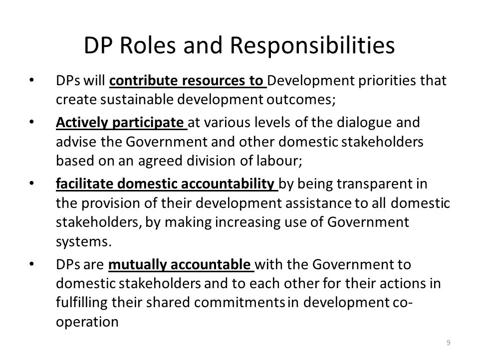 DP Roles and Responsibilities DPs will contribute resources to Development priorities that create sustainable development outcomes; Actively participate at various levels of the dialogue and advise the Government and other domestic stakeholders based on an agreed division of labour; facilitate domestic accountability by being transparent in the provision of their development assistance to all domestic stakeholders, by making increasing use of Government systems.
