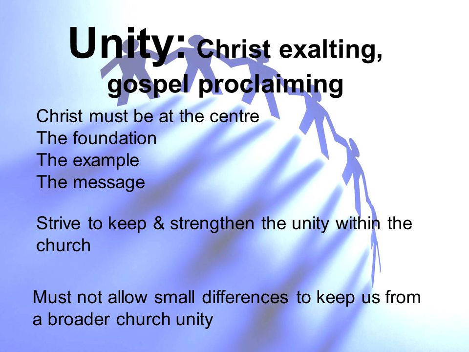 Unity: Christ exalting, gospel proclaiming Christ must be at the centre The foundation The example The message Strive to keep & strengthen the unity within the church Must not allow small differences to keep us from a broader church unity