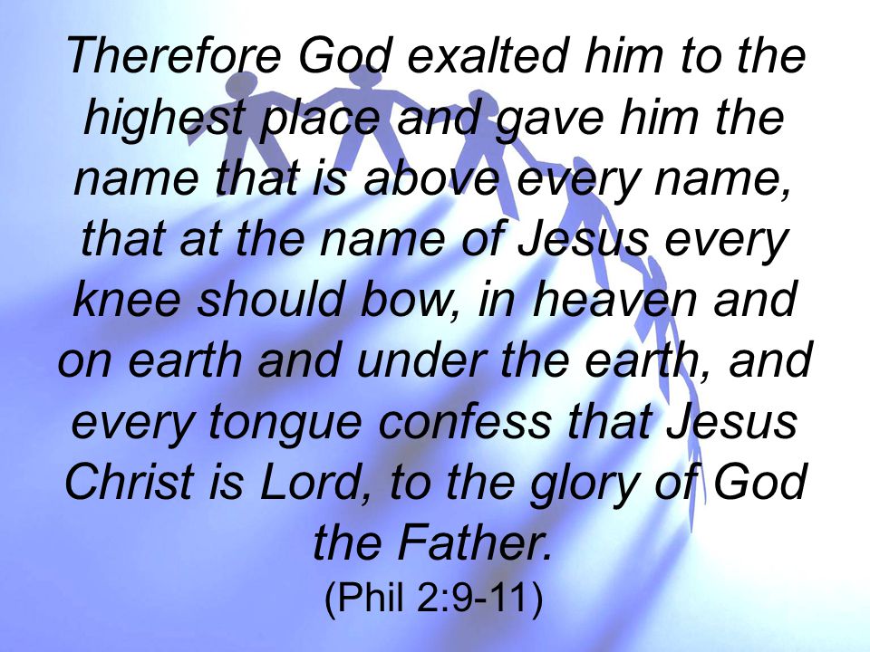 Therefore God exalted him to the highest place and gave him the name that is above every name, that at the name of Jesus every knee should bow, in heaven and on earth and under the earth, and every tongue confess that Jesus Christ is Lord, to the glory of God the Father.