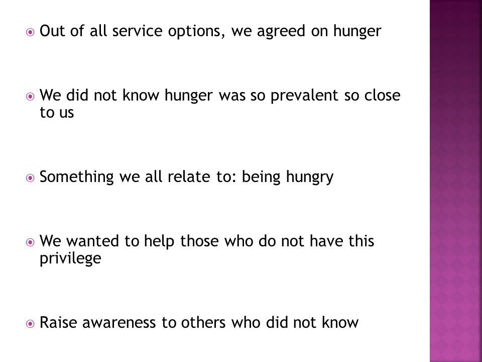  Out of all service options, we agreed on hunger  We did not know hunger was so prevalent so close to us  Something we all relate to: being hungry  We wanted to help those who do not have this privilege  Raise awareness to others who did not know