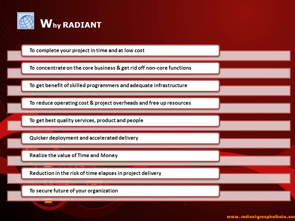 W hy RADIANT To complete your project in time and at low costTo concentrate on the core business & get rid off non-core functionsTo get benefit of skilled programmers and adequate infrastructureTo reduce operating cost & project overheads and free up resourcesTo get best quality services, product and peopleQuicker deployment and accelerated deliveryRealize the value of Time and MoneyReduction in the risk of time elapses in project deliveryTo secure future of your organization