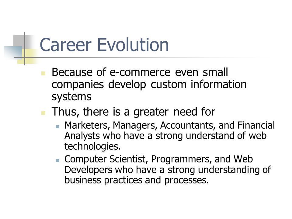 Career Evolution Because of e-commerce even small companies develop custom information systems Thus, there is a greater need for Marketers, Managers, Accountants, and Financial Analysts who have a strong understand of web technologies.