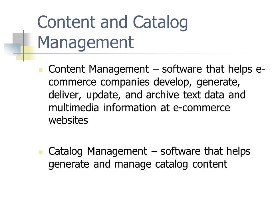 Content and Catalog Management Content Management – software that helps e- commerce companies develop, generate, deliver, update, and archive text data and multimedia information at e-commerce websites Catalog Management – software that helps generate and manage catalog content