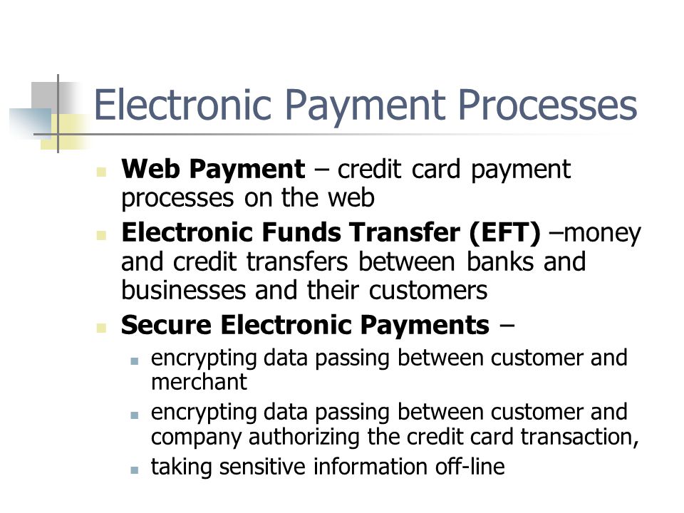 Electronic Payment Processes Web Payment – credit card payment processes on the web Electronic Funds Transfer (EFT) –money and credit transfers between banks and businesses and their customers Secure Electronic Payments – encrypting data passing between customer and merchant encrypting data passing between customer and company authorizing the credit card transaction, taking sensitive information off-line