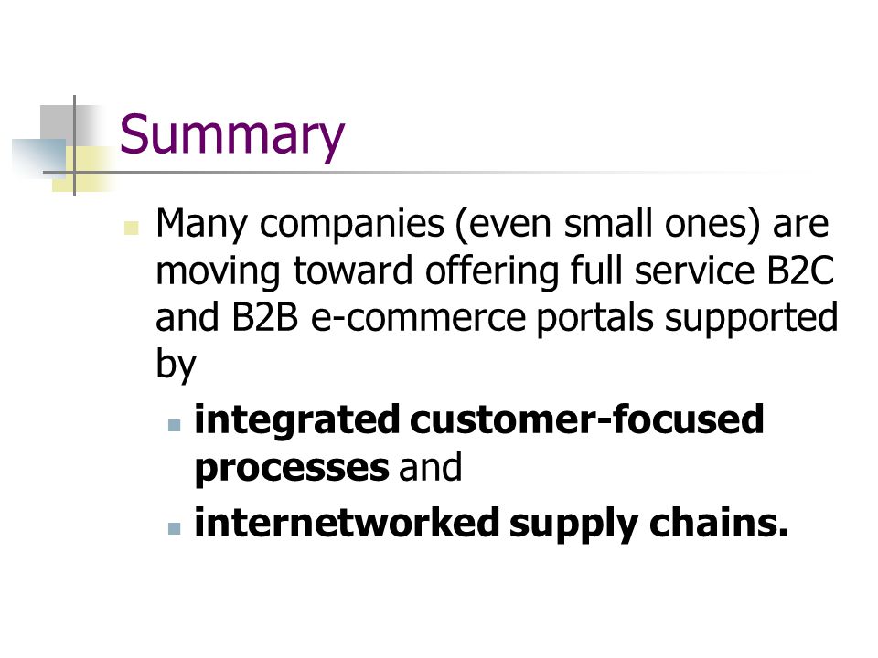 Summary Many companies (even small ones) are moving toward offering full service B2C and B2B e-commerce portals supported by integrated customer-focused processes and internetworked supply chains.