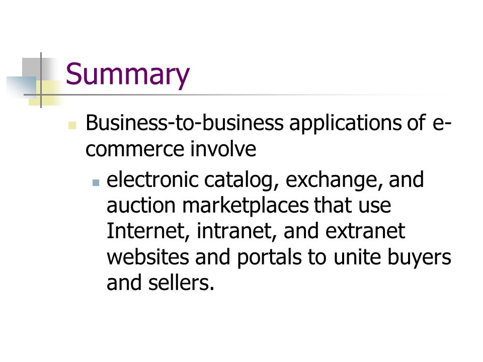 Summary Business-to-business applications of e- commerce involve electronic catalog, exchange, and auction marketplaces that use Internet, intranet, and extranet websites and portals to unite buyers and sellers.
