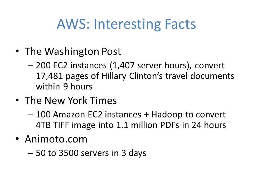 AWS: Interesting Facts The Washington Post – 200 EC2 instances (1,407 server hours), convert 17,481 pages of Hillary Clinton’s travel documents within 9 hours The New York Times – 100 Amazon EC2 instances + Hadoop to convert 4TB TIFF image into 1.1 million PDFs in 24 hours Animoto.com – 50 to 3500 servers in 3 days