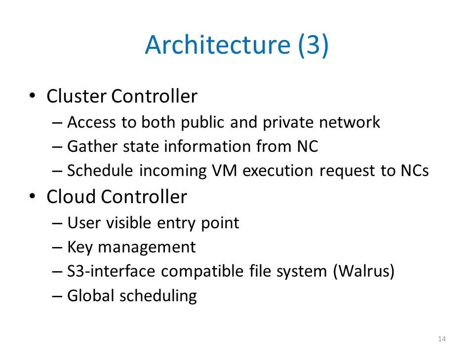 Architecture (3) Cluster Controller – Access to both public and private network – Gather state information from NC – Schedule incoming VM execution request to NCs Cloud Controller – User visible entry point – Key management – S3-interface compatible file system (Walrus) – Global scheduling 14