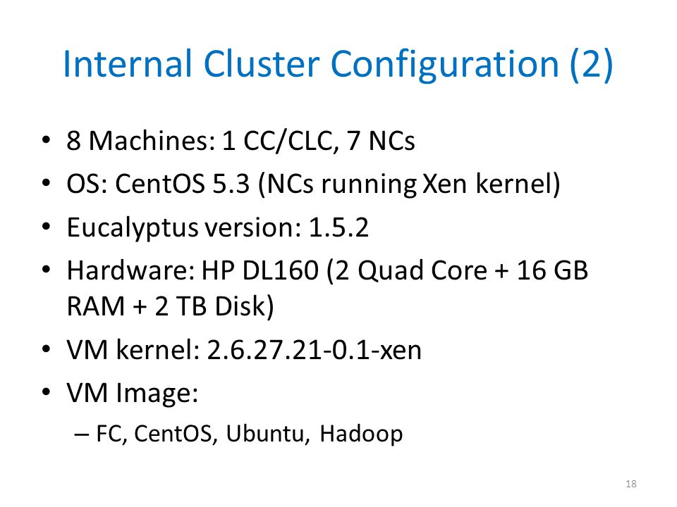Internal Cluster Configuration (2) 8 Machines: 1 CC/CLC, 7 NCs OS: CentOS 5.3 (NCs running Xen kernel) Eucalyptus version: Hardware: HP DL160 (2 Quad Core + 16 GB RAM + 2 TB Disk) VM kernel: xen VM Image: – FC, CentOS, Ubuntu, Hadoop 18