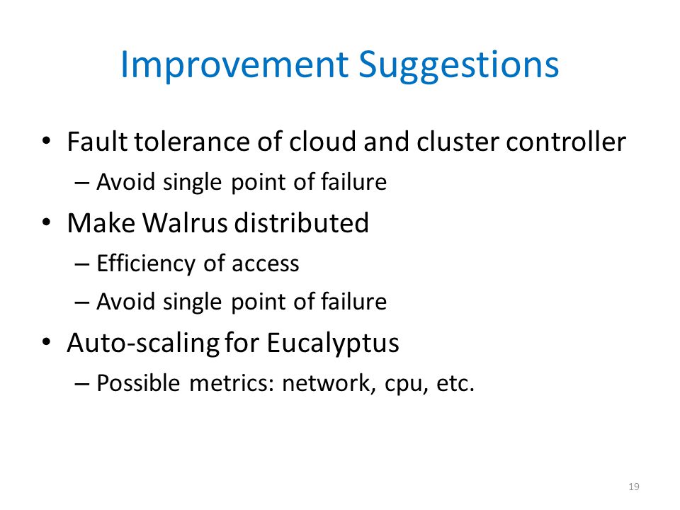 Improvement Suggestions Fault tolerance of cloud and cluster controller – Avoid single point of failure Make Walrus distributed – Efficiency of access – Avoid single point of failure Auto-scaling for Eucalyptus – Possible metrics: network, cpu, etc.