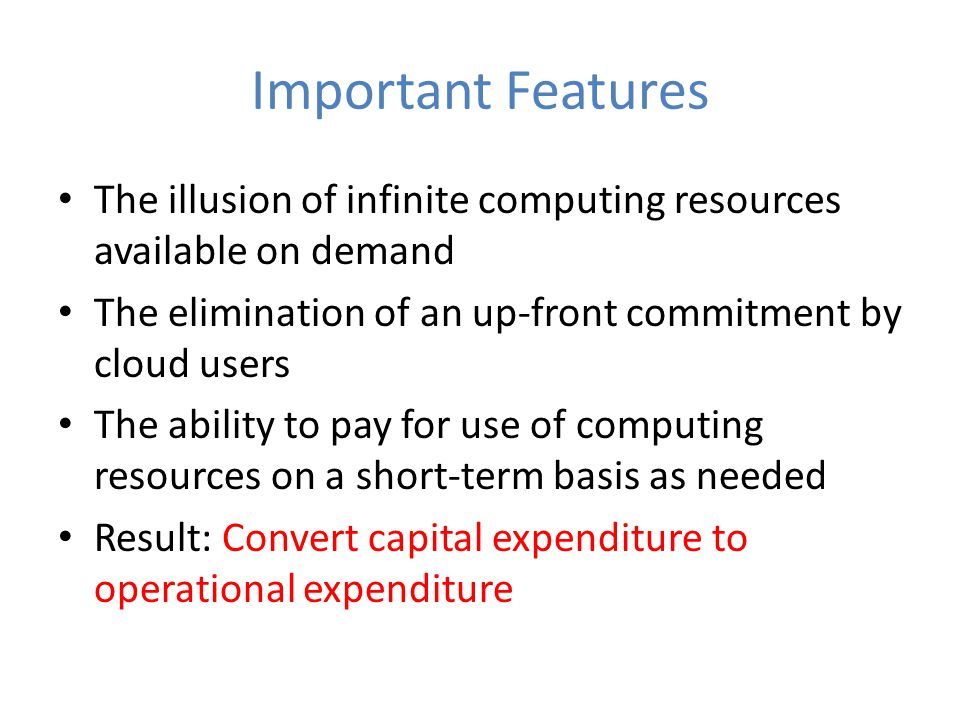 Important Features The illusion of infinite computing resources available on demand The elimination of an up-front commitment by cloud users The ability to pay for use of computing resources on a short-term basis as needed Result: Convert capital expenditure to operational expenditure
