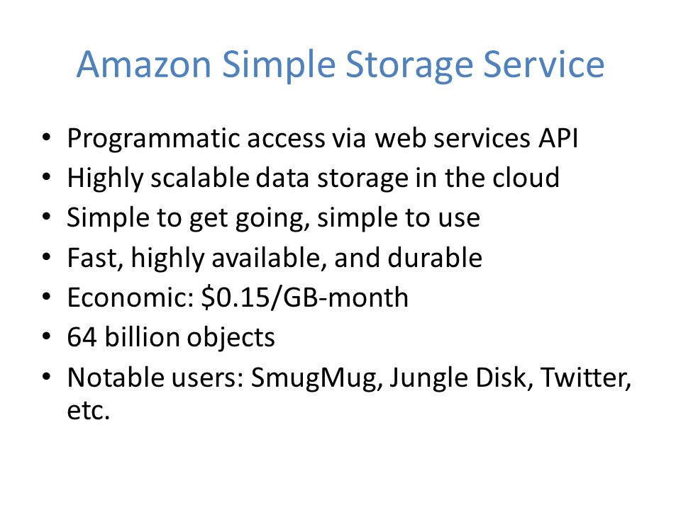 Amazon Simple Storage Service Programmatic access via web services API Highly scalable data storage in the cloud Simple to get going, simple to use Fast, highly available, and durable Economic: $0.15/GB-month 64 billion objects Notable users: SmugMug, Jungle Disk, Twitter, etc.