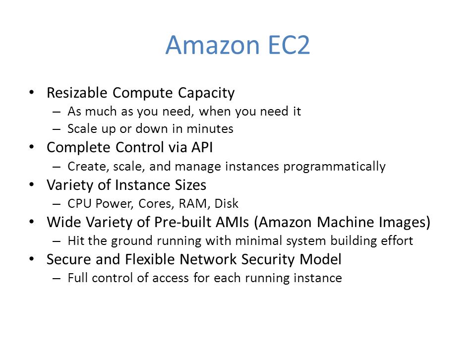Amazon EC2 Resizable Compute Capacity – As much as you need, when you need it – Scale up or down in minutes Complete Control via API – Create, scale, and manage instances programmatically Variety of Instance Sizes – CPU Power, Cores, RAM, Disk Wide Variety of Pre-built AMIs (Amazon Machine Images) – Hit the ground running with minimal system building effort Secure and Flexible Network Security Model – Full control of access for each running instance