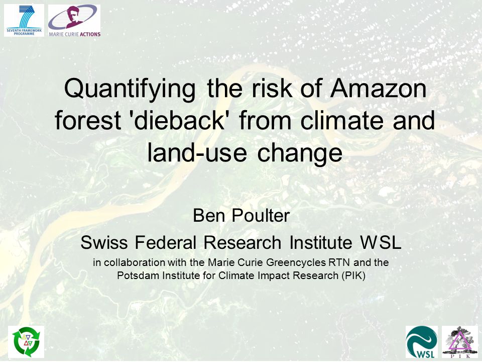 Quantifying the risk of Amazon forest dieback from climate and land-use change Ben Poulter Swiss Federal Research Institute WSL in collaboration with the Marie Curie Greencycles RTN and the Potsdam Institute for Climate Impact Research (PIK)