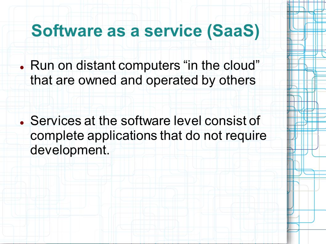 Software as a service (SaaS) Run on distant computers in the cloud that are owned and operated by others Services at the software level consist of complete applications that do not require development.