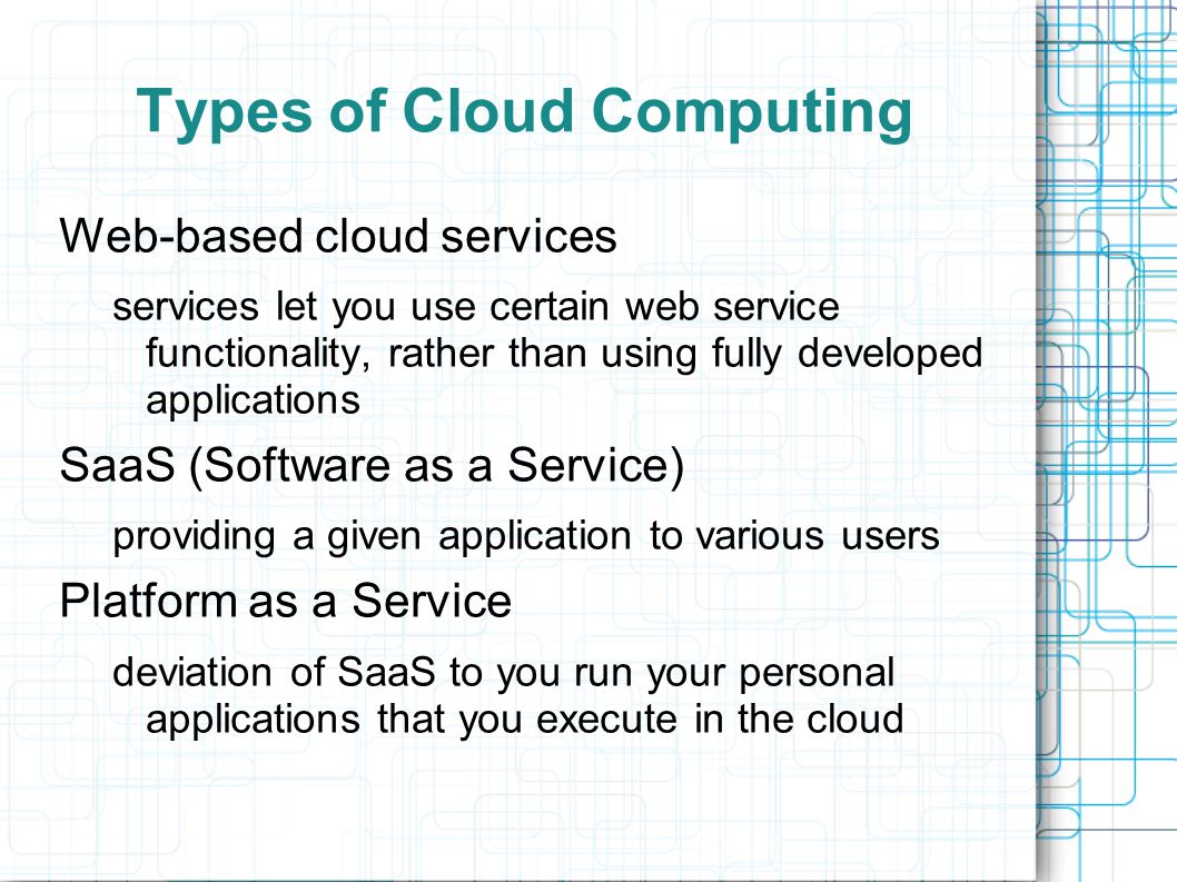 Types of Cloud Computing Web-based cloud services services let you use certain web service functionality, rather than using fully developed applications SaaS (Software as a Service) providing a given application to various users Platform as a Service deviation of SaaS to you run your personal applications that you execute in the cloud