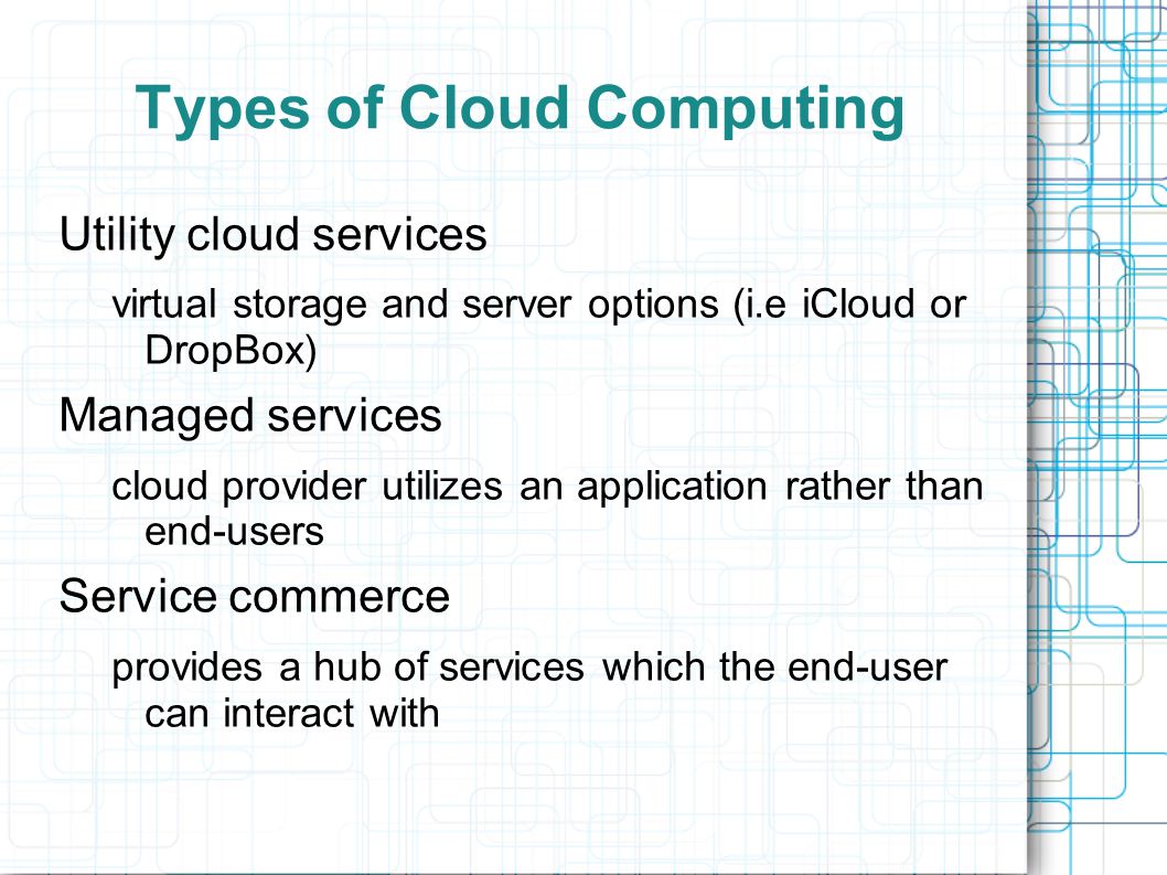 Types of Cloud Computing Utility cloud services virtual storage and server options (i.e iCloud or DropBox) Managed services cloud provider utilizes an application rather than end-users Service commerce provides a hub of services which the end-user can interact with