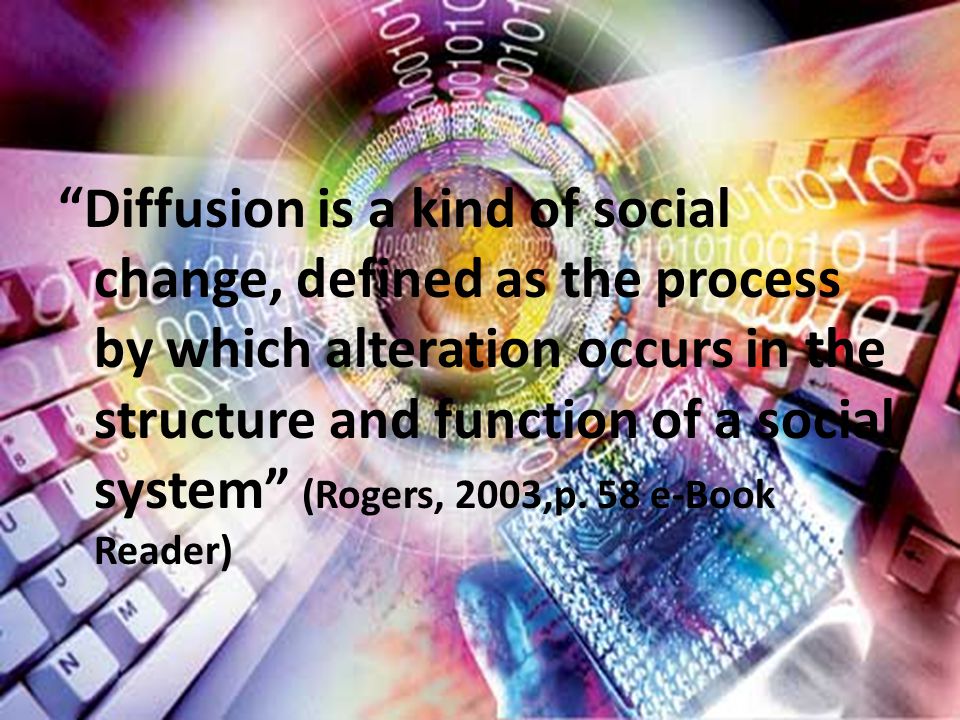 Diffusion is a kind of social change, defined as the process by which alteration occurs in the structure and function of a social system (Rogers, 2003,p.