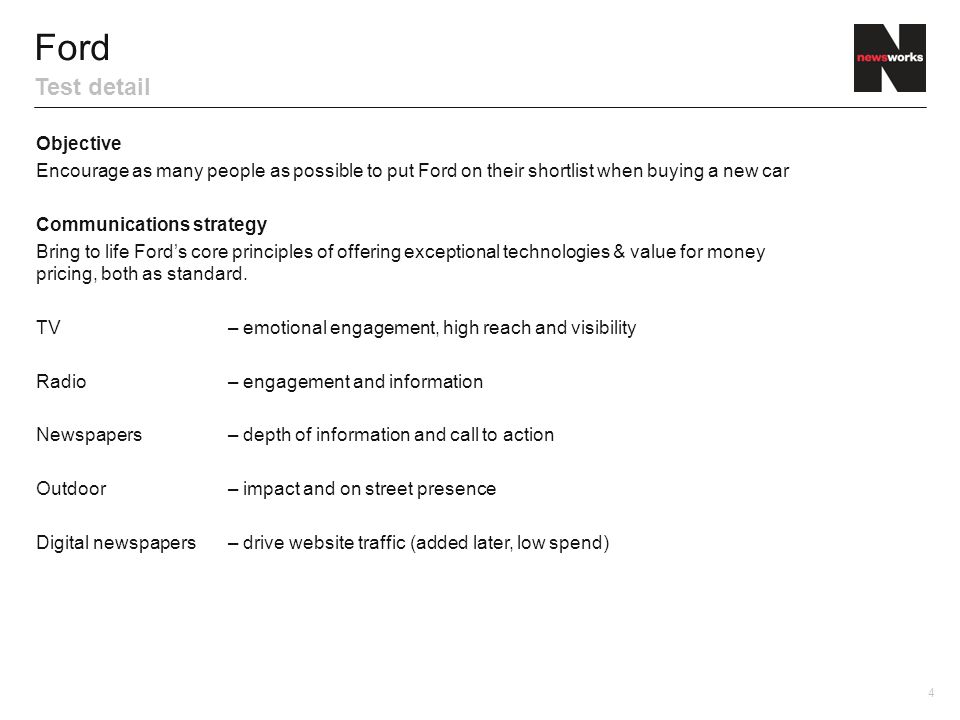 4 Objective Encourage as many people as possible to put Ford on their shortlist when buying a new car Communications strategy Bring to life Ford’s core principles of offering exceptional technologies & value for money pricing, both as standard.
