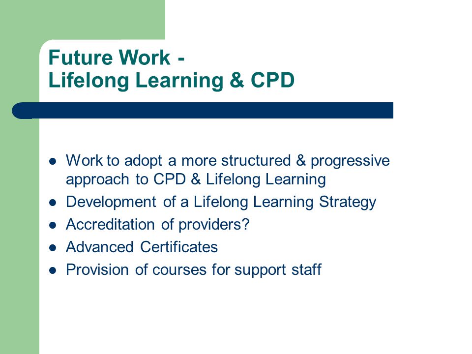 Future Work - Lifelong Learning & CPD Work to adopt a more structured & progressive approach to CPD & Lifelong Learning Development of a Lifelong Learning Strategy Accreditation of providers.