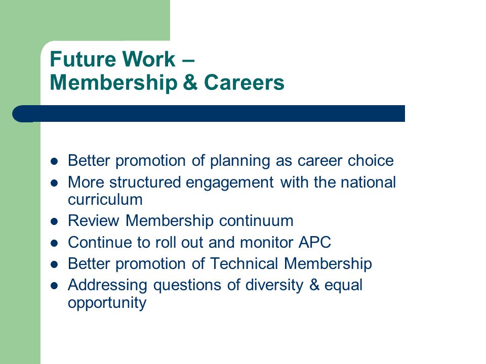 Future Work – Membership & Careers Better promotion of planning as career choice More structured engagement with the national curriculum Review Membership continuum Continue to roll out and monitor APC Better promotion of Technical Membership Addressing questions of diversity & equal opportunity