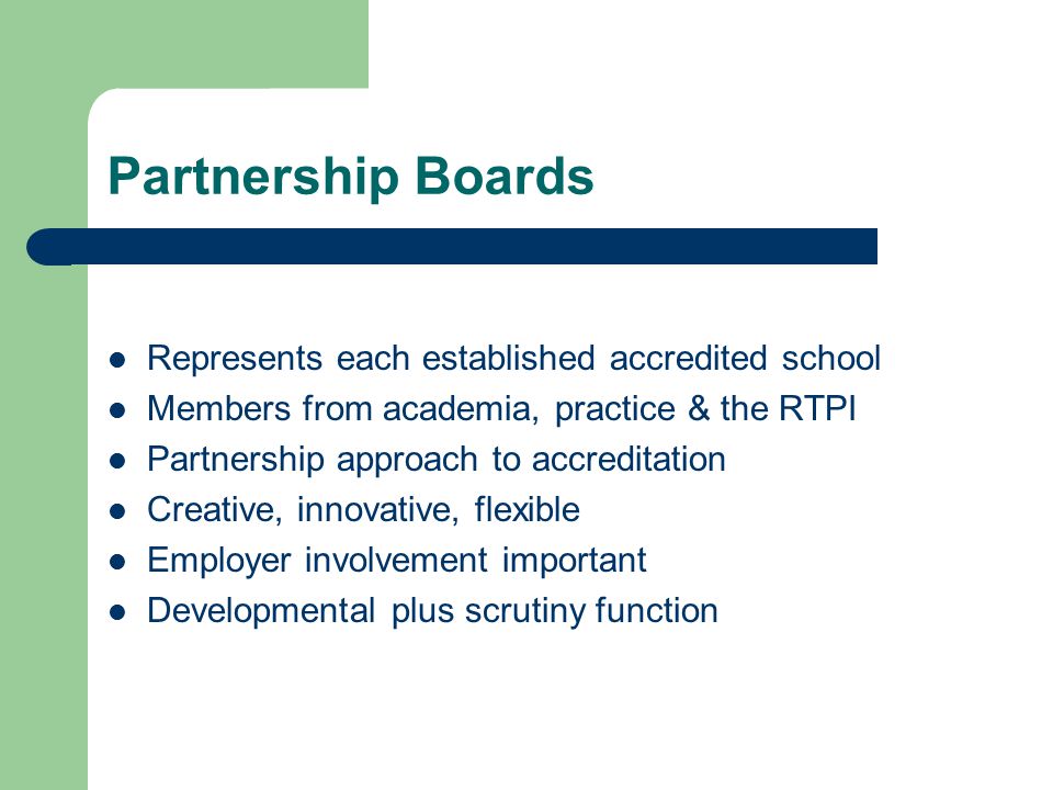Partnership Boards Represents each established accredited school Members from academia, practice & the RTPI Partnership approach to accreditation Creative, innovative, flexible Employer involvement important Developmental plus scrutiny function