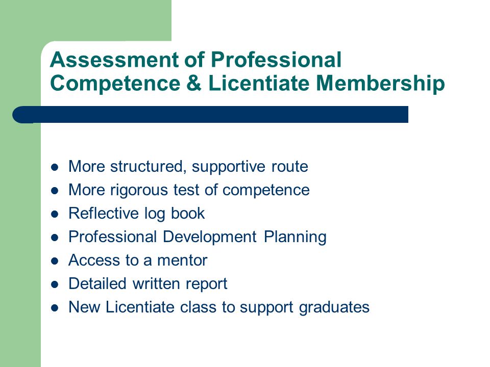 Assessment of Professional Competence & Licentiate Membership More structured, supportive route More rigorous test of competence Reflective log book Professional Development Planning Access to a mentor Detailed written report New Licentiate class to support graduates