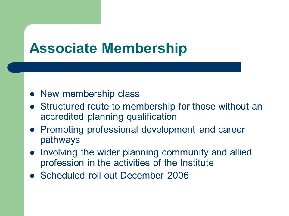 Associate Membership New membership class Structured route to membership for those without an accredited planning qualification Promoting professional development and career pathways Involving the wider planning community and allied profession in the activities of the Institute Scheduled roll out December 2006