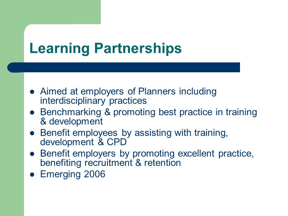 Learning Partnerships Aimed at employers of Planners including interdisciplinary practices Benchmarking & promoting best practice in training & development Benefit employees by assisting with training, development & CPD Benefit employers by promoting excellent practice, benefiting recruitment & retention Emerging 2006