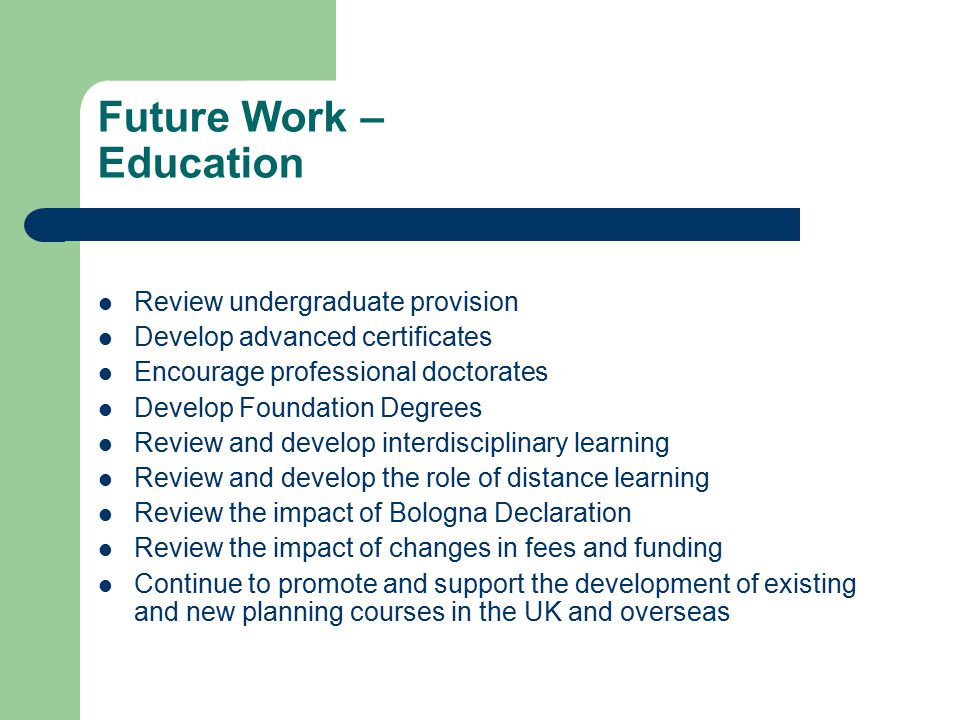Future Work – Education Review undergraduate provision Develop advanced certificates Encourage professional doctorates Develop Foundation Degrees Review and develop interdisciplinary learning Review and develop the role of distance learning Review the impact of Bologna Declaration Review the impact of changes in fees and funding Continue to promote and support the development of existing and new planning courses in the UK and overseas
