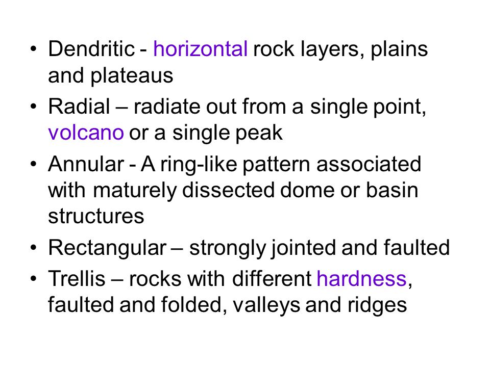 Dendritic - horizontal rock layers, plains and plateaus Radial – radiate out from a single point, volcano or a single peak Annular - A ring-like pattern associated with maturely dissected dome or basin structures Rectangular – strongly jointed and faulted Trellis – rocks with different hardness, faulted and folded, valleys and ridges