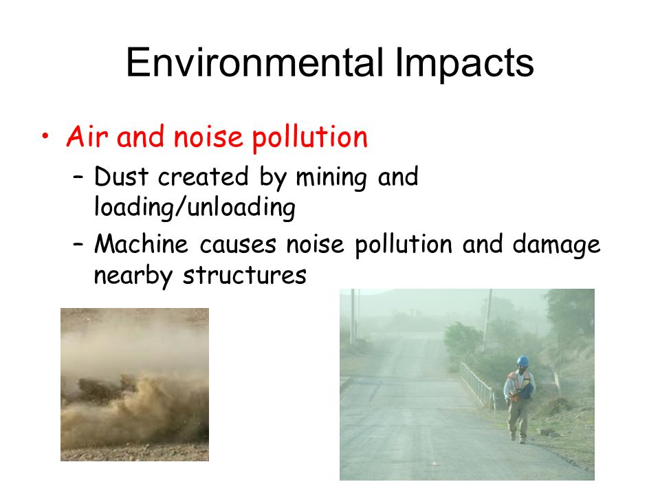 Environmental Impacts Air and noise pollution –Dust created by mining and loading/unloading –Machine causes noise pollution and damage nearby structures