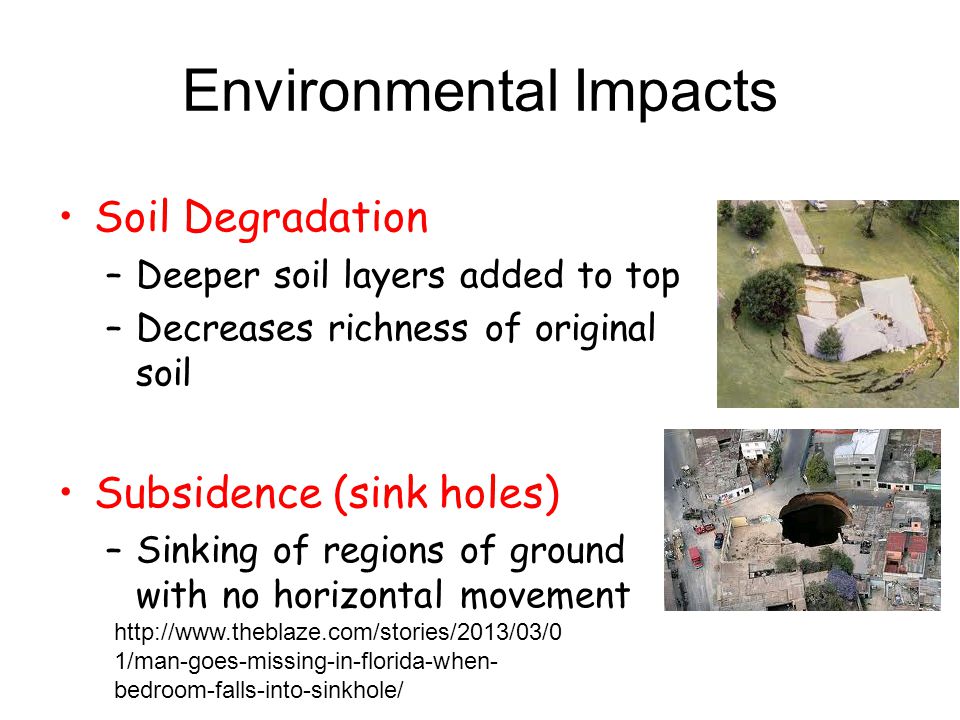 Environmental Impacts Soil Degradation –Deeper soil layers added to top –Decreases richness of original soil Subsidence (sink holes) –Sinking of regions of ground with no horizontal movement   1/man-goes-missing-in-florida-when- bedroom-falls-into-sinkhole/
