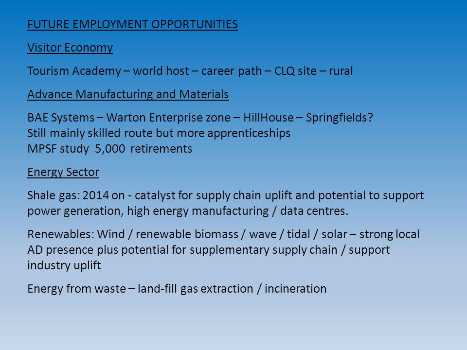 FUTURE EMPLOYMENT OPPORTUNITIES Visitor Economy Tourism Academy – world host – career path – CLQ site – rural Advance Manufacturing and Materials BAE Systems – Warton Enterprise zone – HillHouse – Springfields.