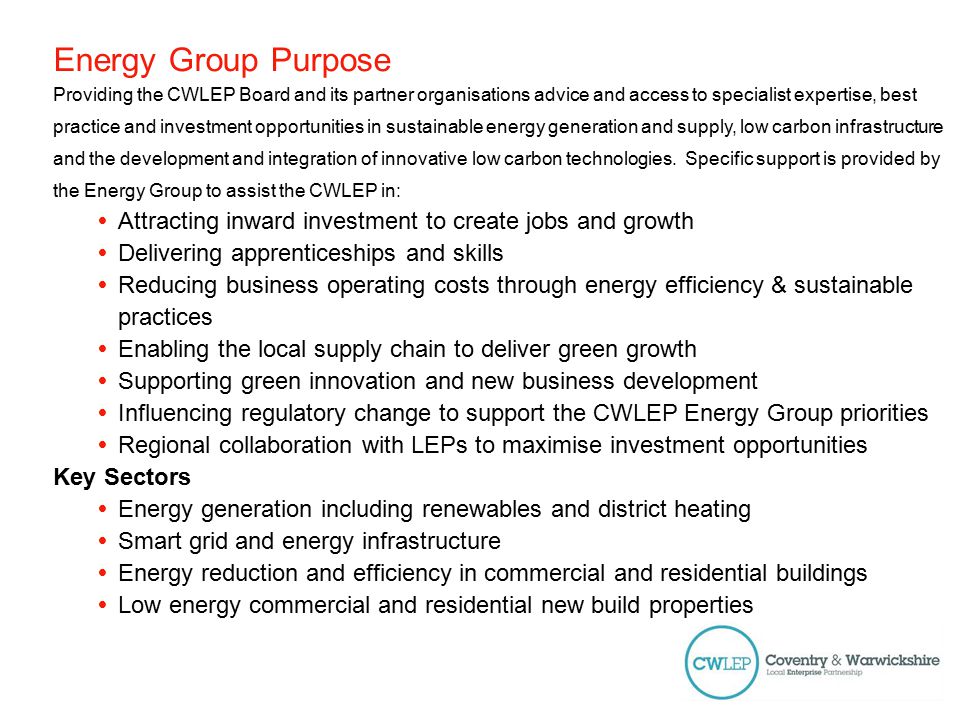 Energy Group Purpose Providing the CWLEP Board and its partner organisations advice and access to specialist expertise, best practice and investment opportunities in sustainable energy generation and supply, low carbon infrastructure and the development and integration of innovative low carbon technologies.