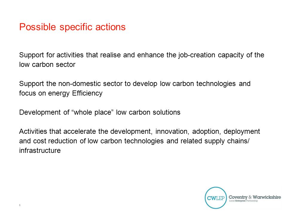 Possible specific actions Support for activities that realise and enhance the job-creation capacity of the low carbon sector Support the non-domestic sector to develop low carbon technologies and focus on energy Efficiency Development of whole place low carbon solutions Activities that accelerate the development, innovation, adoption, deployment and cost reduction of low carbon technologies and related supply chains/ infrastructure 6