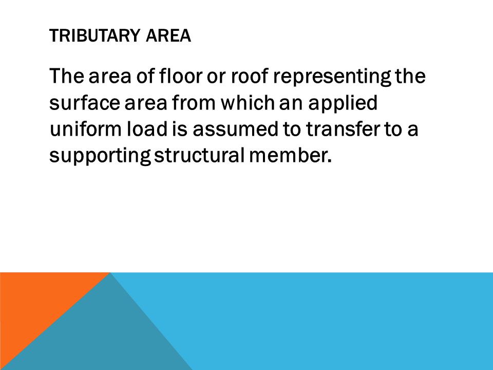 TRIBUTARY AREA The area of floor or roof representing the surface area from which an applied uniform load is assumed to transfer to a supporting structural member.