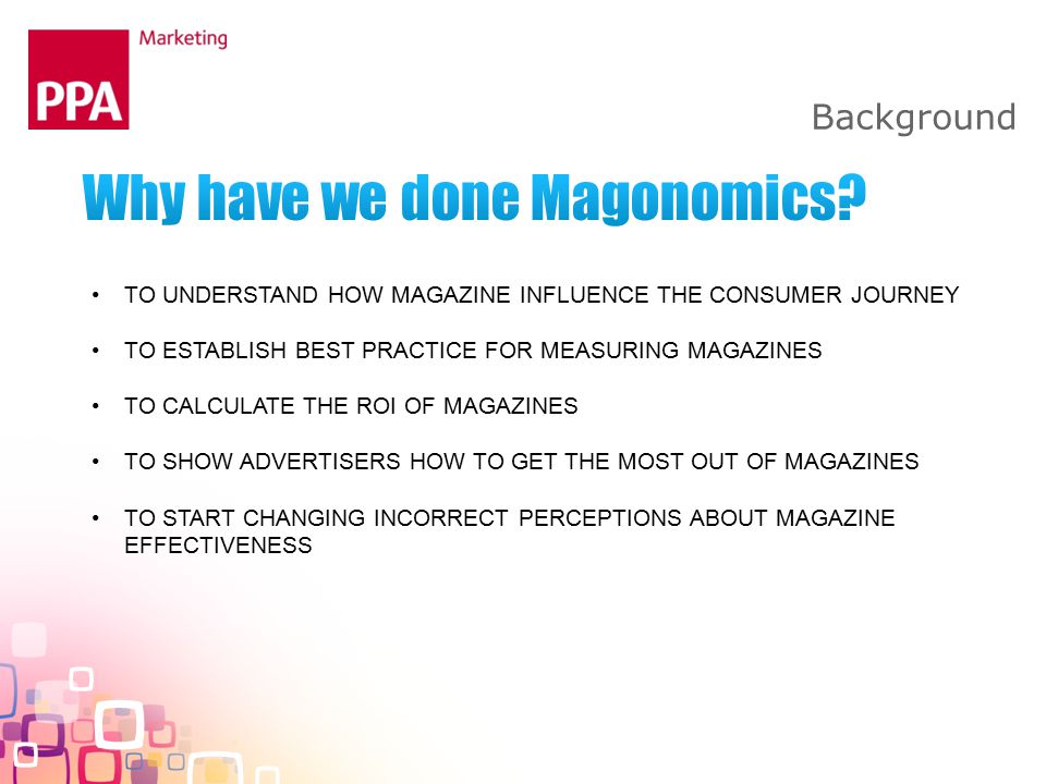 Background TO UNDERSTAND HOW MAGAZINE INFLUENCE THE CONSUMER JOURNEY TO ESTABLISH BEST PRACTICE FOR MEASURING MAGAZINES TO CALCULATE THE ROI OF MAGAZINES TO SHOW ADVERTISERS HOW TO GET THE MOST OUT OF MAGAZINES TO START CHANGING INCORRECT PERCEPTIONS ABOUT MAGAZINE EFFECTIVENESS